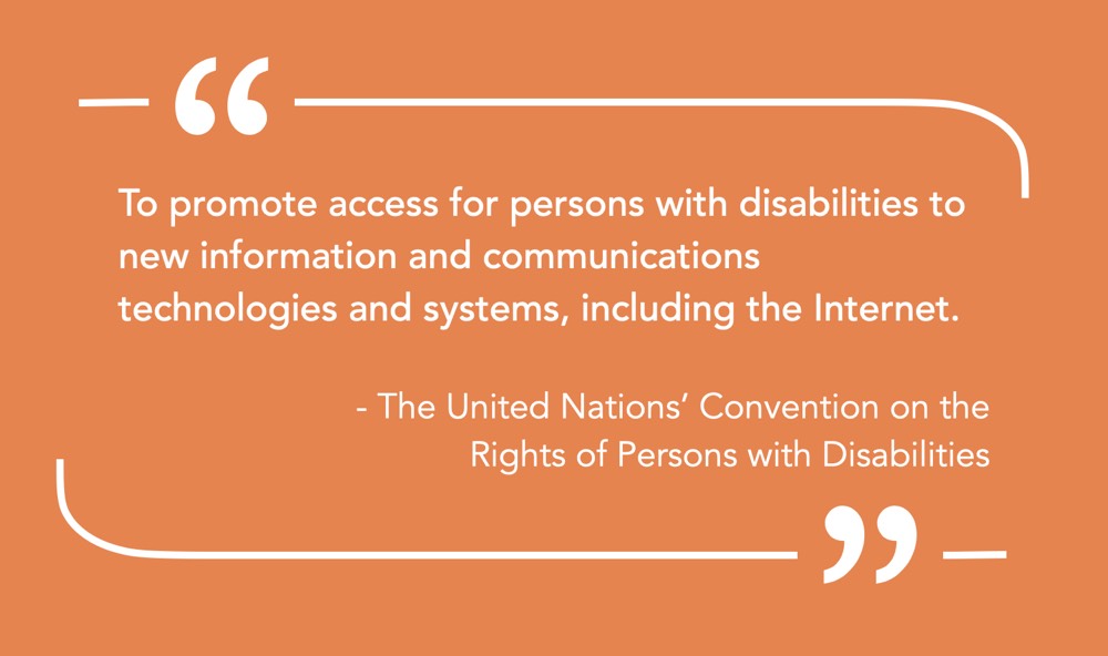 Quote “To promote access for persons with disabilities to new information and communications technologies and systems, including the Internet.” — The United Nations’ Convention on the Rights of Persons with Disabilities